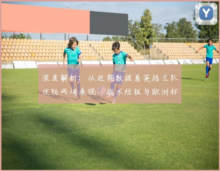 深度解析:从近期数据看英格兰队攻防两端表现,战术短板与欧洲杯前景探讨
