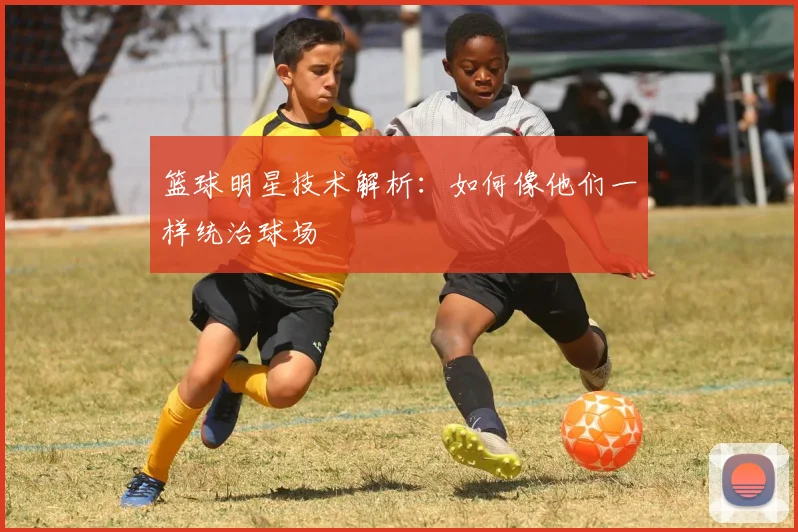篮球明星技术解析：如何像他们一样统治球场