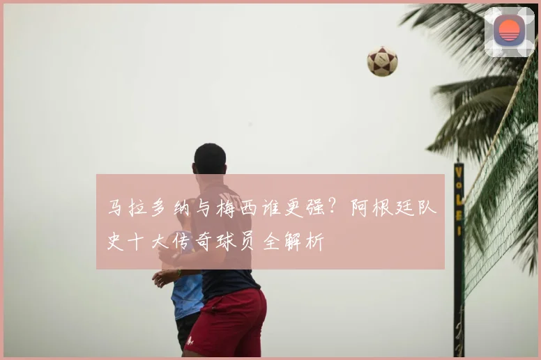 马拉多纳与梅西谁更强?阿根廷队史十大传奇球员全解析