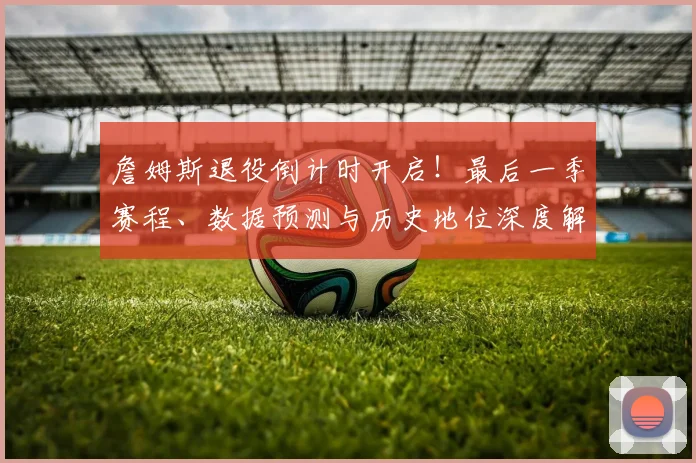 詹姆斯退役倒计时开启！最后一季赛程、数据预测与历史地位深度解析