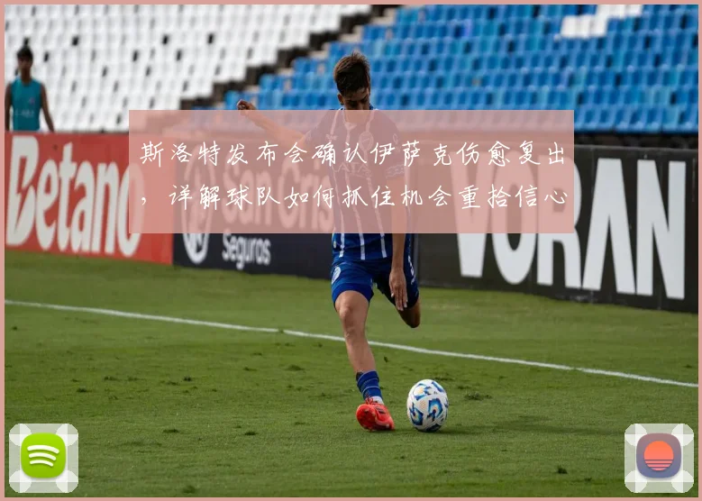斯洛特发布会确认伊萨克伤愈复出，详解球队如何抓住机会重拾信心
