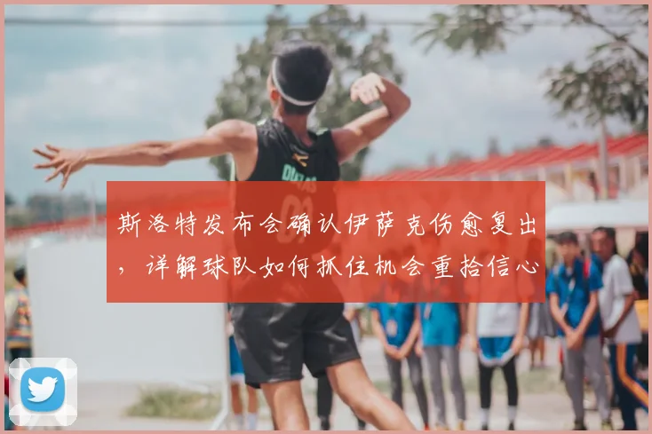 斯洛特发布会确认伊萨克伤愈复出,详解球队如何抓住机会重拾信心